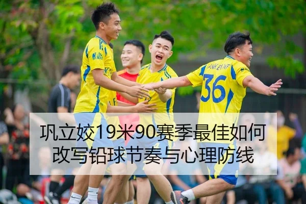 巩立姣19米90赛季最佳如何改写铅球节奏与心理防线