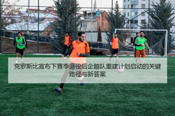 克罗斯比宣布下赛季退役后企鹅队重建计划启动的关键路径与新答案