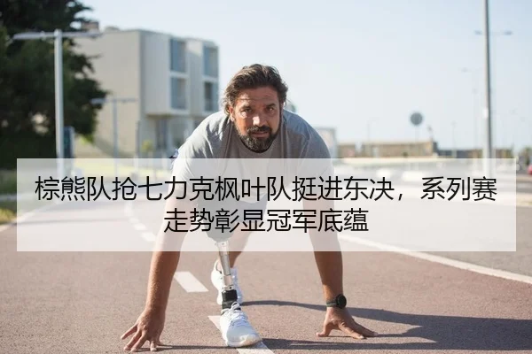 棕熊队抢七力克枫叶队挺进东决，系列赛走势彰显冠军底蕴